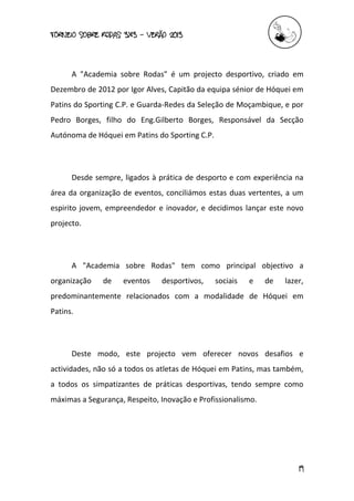 torneio sobre Rodas 3x3 – verão 2013
19
A "Academia sobre Rodas" é um projecto desportivo, criado em
Dezembro de 2012 por Igor Alves, Capitão da equipa sénior de Hóquei em
Patins do Sporting C.P. e Guarda-Redes da Seleção de Moçambique, e por
Pedro Borges, filho do Eng.Gilberto Borges, Responsável da Secção
Autónoma de Hóquei em Patins do Sporting C.P.
Desde sempre, ligados à prática de desporto e com experiência na
área da organização de eventos, conciliámos estas duas vertentes, a um
espirito jovem, empreendedor e inovador, e decidimos lançar este novo
projecto.
A "Academia sobre Rodas" tem como principal objectivo a
organização de eventos desportivos, sociais e de lazer,
predominantemente relacionados com a modalidade de Hóquei em
Patins.
Deste modo, este projecto vem oferecer novos desafios e
actividades, não só a todos os atletas de Hóquei em Patins, mas também,
a todos os simpatizantes de práticas desportivas, tendo sempre como
máximas a Segurança, Respeito, Inovação e Profissionalismo.
 