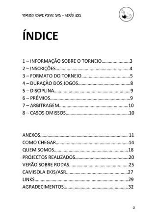torneio sobre Rodas 3x3 – verão 2013
2
ÍNDICE
1 – INFORMAÇÃO SOBRE O TORNEIO…………………..3
2 – INSCRIÇÕES…………………………………………………….4
3 – FORMATO DO TORNEIO………………………………….5
4 – DURAÇÃO DOS JOGOS…………………………………….8
5 – DISCIPLINA………………………………………………………9
6 – PRÉMIOS…………………………………………………………9
7 – ARBITRAGEM…………………………………………………10
8 – CASOS OMISSOS…………………………………………….10
ANEXOS……………………………………………………………… 11
COMO CHEGAR……………………………………………………14
QUEM SOMOS…………………………………………………….18
PROJECTOS REALIZADOS……………………………………..20
VERÃO SOBRE RODAS………………………………………….25
CAMISOLA EKIS/ASR……………………………………………27
LINKS…………………………………………………………………..29
AGRADECIMENTOS……………………………………………..32
 