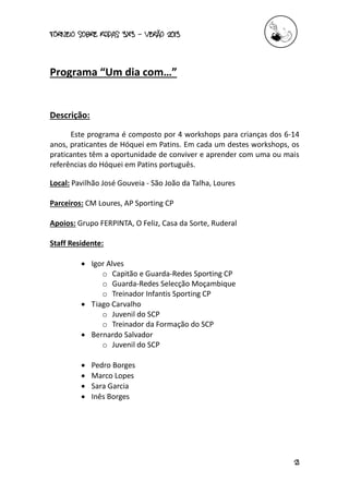 torneio sobre Rodas 3x3 – verão 2013
21
Programa “Um dia com…”
Descrição:
Este programa é composto por 4 workshops para crianças dos 6-14
anos, praticantes de Hóquei em Patins. Em cada um destes workshops, os
praticantes têm a oportunidade de conviver e aprender com uma ou mais
referências do Hóquei em Patins português.
Local: Pavilhão José Gouveia - São João da Talha, Loures
Parceiros: CM Loures, AP Sporting CP
Apoios: Grupo FERPINTA, O Feliz, Casa da Sorte, Ruderal
Staff Residente:
 Igor Alves
o Capitão e Guarda-Redes Sporting CP
o Guarda-Redes Selecção Moçambique
o Treinador Infantis Sporting CP
 Tiago Carvalho
o Juvenil do SCP
o Treinador da Formação do SCP
 Bernardo Salvador
o Juvenil do SCP
 Pedro Borges
 Marco Lopes
 Sara Garcia
 Inês Borges
 