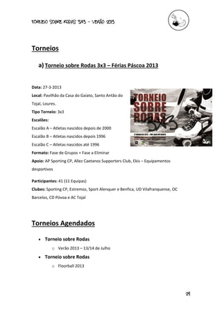 torneio sobre Rodas 3x3 – verão 2013
24
Torneios
a) Torneio sobre Rodas 3x3 – Férias Páscoa 2013
Data: 27-3-2013
Local: Pavilhão da Casa do Gaiato, Santo Antão do
Tojal, Loures.
Tipo Torneio: 3x3
Escalões:
Escalão A – Atletas nascidos depois de 2000
Escalão B – Atletas nascidos depois 1996
Escalão C – Atletas nascidos até 1996
Formato: Fase de Grupos + Fase a Eliminar
Apoio: AP Sporting CP, Allez Caetanos Supporters Club, Ekis – Equipamentos
desportivos
Participantes: 41 (11 Equipas)
Clubes: Sporting CP, Estremoz, Sport Alenquer e Benfica, UD Vilafranquense, OC
Barcelos, CD Póvoa e AC Tojal
Torneios Agendados
 Torneio sobre Rodas
o Verão 2013 – 13/14 de Julho
 Torneio sobre Rodas
o Floorball 2013
 