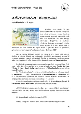 torneio sobre Rodas 3x3 – verão 2013
26
VERÃO SOBRE RODAS – SESIMBRA 2013
DATA: 27 de Julho – 4 de Agosto
Academia sobre Rodas, “os teus
patins não tiram férias”!! Então, para que os
teus patins continuem a rolar, decidimos
preparar um Programa à tua medida onde
nada ficou esquecido… Sol, Praia, Amigos,
actividades desportivas e culturais,
referências do desporto português e muito,
muito Hóquei é o que temos para te
oferecer!!! Por isso, depois de alguns meses a preparar tudo ao pormenor,
apresentamos-te o Programa “Verão sobre Rodas – Sesimbra 2013”
Para a escolha do local, tivemos em conta factores como: zona balnear,
histórica e cultural; história na modalidade; instalações adequadas à prática do
Desporto; paisagem natural; comunidade familiar e acolhedora. Tendo em conta,
todos estes requisitos o palco das tuas férias só poderia ser um: a Vila de Sesimbra.
Em Sesimbra, poderás passar momentos inesquecíveis na maravilhosa Praia
onde , além de mil mergulhos, terás a oportunidade de jogar Futebol de Praia,
Voleibol de Praia e Beach Rugby, experimentares o Frisbee Football e seres o Rei nos
Beach Olympics.
No “Verão sobre Rodas”, reviverás as históricas batalhas na colina do Castelo
na Water War e toda a magia medieval na Visita ao Castelo. O Peddy Paper fará
de ti um verdadeiro explorador, em busca do tesouro do Pirata de Sesimbra. Na
Canoagem descobrirás as praias desertas da Lagoa de Albufeira.
O teu dia nunca ficará completo sem as Sessões de Bingo e Cinema, Torneio de
Cartas e PES, Dardos, Ping-Pong e muitas outras actividades lúdicas.
Ahhh!!!! Já nos íamos esquecendo… Claro que a tua modalidade favorita estará
muito presente nas tuas férias, com sessões diárias, sempre com um convidado
especial!
Diz lá que não vão ser 9 dias inesquecíveis??!!
Pede já o programa das ruas férias em academiasobrerodas@gmail.com!!
 