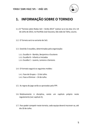 torneio sobre Rodas 3x3 – verão 2013
3
1. INFORMAÇÃO SOBRE O TORNEIO
1.1.O “Torneio sobre Rodas 3x3 – Verão 2013” realizar-se-á nos dias 13 e 14
de Julho de 2013, no Pavilhão José Gouveia, São João da Talha, Loures.
1.2. O Torneio será na variante de 3x3.
1.3. Existirão 3 escalões, determinados pela organização:
1.3.1. Escalão A – Bambis, Benjamins e Escolares
1.3.2. Escalão B – Infantis e Iniciados
1.3.3. Escalão C – Juvenis, Juniores e Seniores
1.4. O Formato seguirá os seguintes moldes:
1.4.1. Fase de Grupos – 13 de Julho.
1.4.2. Fase a Eliminar – 14 de Julho.
1.5. As regras do jogo serão as aprovadas pela FPP.
1.6. Relativamente à disciplina, existe um capítulo próprio neste
regulamento (ver capítulo 5).
1.7. Para poder competir neste torneio, cada equipa deverá inscrever-se, até
dia 10 de Julho.
 