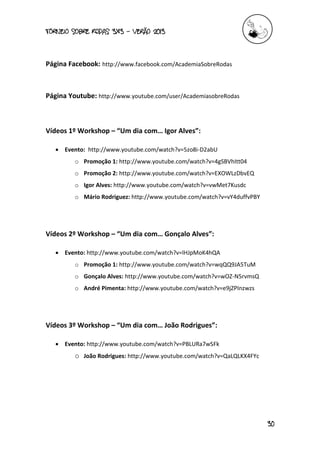 torneio sobre Rodas 3x3 – verão 2013
30
Página Facebook: http://www.facebook.com/AcademiaSobreRodas
Página Youtube: http://www.youtube.com/user/AcademiasobreRodas
Vídeos 1º Workshop – “Um dia com… Igor Alves”:
 Evento: http://www.youtube.com/watch?v=5zo8i-D2abU
o Promoção 1: http://www.youtube.com/watch?v=4gSBVhItt04
o Promoção 2: http://www.youtube.com/watch?v=EXOWLzDbvEQ
o Igor Alves: http://www.youtube.com/watch?v=vwMet7Kusdc
o Mário Rodriguez: http://www.youtube.com/watch?v=vY4duffvPBY
Vídeos 2º Workshop – “Um dia com… Gonçalo Alves”:
 Evento: http://www.youtube.com/watch?v=lHJpMoK4hQA
o Promoção 1: http://www.youtube.com/watch?v=wqQQ9JA5TuM
o Gonçalo Alves: http://www.youtube.com/watch?v=wOZ-N5rvmsQ
o André Pimenta: http://www.youtube.com/watch?v=e9jZPInzwzs
Vídeos 3º Workshop – “Um dia com… João Rodrigues”:
 Evento: http://www.youtube.com/watch?v=PBLURa7wSFk
o João Rodrigues: http://www.youtube.com/watch?v=QaLQLKX4FYc
 