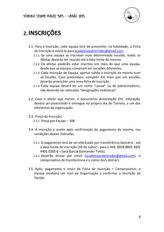 torneio sobre Rodas 3x3 – verão 2013
4
2.INSCRIÇÕES
2.1. Para a inscrição, cada equipa terá de preencher, na totalidade, a Ficha
de Inscrição e enviá-la para academiasobrerodas@gmail.com.
2.1.1. Se uma equipa se inscrever num determinado escalão, todos os
Altetas deverão ter nascido até à data limite do mesmo.
2.1.2. Os atletas poderão estar inscritos em mais do que uma equipa,
desde que as equipas compitam em escalões diferentes.
2.1.3. Cada Inscrição de Equipa, apenas valida a inscrição da mesma num
só Escalão. Caso pretendam, competir em mais que um escalão,
deverão preencher uma nova ficha de inscrição.
2.1.4. Cada equipa deverá ter um nome “casual” ou de patrocinadores,
não devendo ser utilizadas “designações clubísticas”.
2.2. Caso o alteta seja menor, o documento Autorização Enc. Educação,
deverá ser preenchido e entregue no próprio dia do Torneio, a um dos
elementos da organização.
2.3. Preço da Inscrição:
2.3.1. Preço por Equipa – 30€
2.4. A inscrição é aceite após confirmação do pagamento da mesma, nas
condições abaixo indicadas.
2.4.1. O pagamento terá de ser efectuado por transferência bancária - até
à data limite de inscrição (10 de Julho) – para o NIB. 0018 0003 3001
4401 0205 6 – Sara Garcia (Santander Totta).
2.4.2. Deverão enviar por email (academiasobrerodas@gmail.com), o
comprovativo de transferência e o nome do/s atleta/s.
2.5. Após, pagamento e envio de Ficha de Inscrição + Comprovativo, a
Equipa receberá um mail da Organização a confirmar a Inscrição da
Equipa.
 
