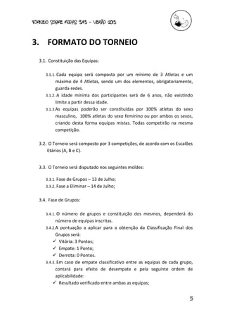 torneio sobre Rodas 3x3 – verão 2013
5
3. FORMATO DO TORNEIO
3.1. Constituição das Equipas:
3.1.1. Cada equipa será composta por um mínimo de 3 Atletas e um
máximo de 4 Atletas, sendo um dos elementos, obrigatoriamente,
guarda-redes.
3.1.2. A idade mínima dos participantes será de 6 anos, não existindo
limite a partir dessa idade.
3.1.3.As equipas poderão ser constítuidas por 100% atletas do sexo
masculino, 100% atletas do sexo feminino ou por ambos os sexos,
criando desta forma equipas mistas. Todas competirão na mesma
competição.
3.2. O Torneio será composto por 3 competições, de acordo com os Escalões
Etários (A, B e C).
3.3. O Torneio será disputado nos seguintes moldes:
3.3.1. Fase de Grupos – 13 de Julho;
3.3.2. Fase a Eliminar – 14 de Julho;
3.4. Fase de Grupos:
3.4.1. O número de grupos e constituição dos mesmos, dependerá do
número de equipas inscritas.
3.4.2.A pontuação a aplicar para a obtenção da Classificação Final dos
Grupos será:
 Vitória: 3 Pontos;
 Empate: 1 Ponto;
 Derrota: 0 Pontos.
3.4.3. Em caso de empate classificativo entre as equipas de cada grupo,
contará para efeito de desempate e pela seguinte ordem de
aplicabilidade:
 Resultado verificado entre ambas as equipas;
 