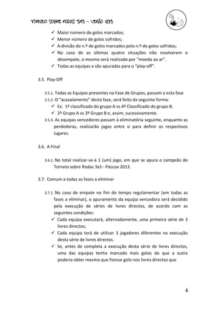 torneio sobre Rodas 3x3 – verão 2013
6
 Maior número de golos marcados;
 Menor número de golos sofridos;
 A divisão do n.º de golos marcados pelo n.º de golos sofridos;
 No caso de as últimas quatro situações não resolverem o
desempate, o mesmo será realizado por “moeda ao ar”.
 Todas as equipas a são apuradas para o “play-off”.
3.5. Play-Off
3.5.1. Todas as Equipas presentes na Fase de Grupos, passam a esta fase
3.5.2. O “acasalamento” desta fase, será feito da seguinte forma:
 Ex. 1º classificado do grupo A vs 4º Classificado do grupo B.
 2º Grupo A vs 3º Grupo B e, assim, sucessivamente.
3.5.3. As equipas vencedores passam à eliminatória seguinte, enquanto as
perdedoras, realizarão jogos entre si para definir os respectivos
lugares.
3.6. A Final
3.6.1. No total realizar-se-á 1 (um) jogo, em que se apura o campeão do
Torneio sobre Rodas 3x3 - Páscoa 2013.
3.7. Comum a todas as fases a eliminar
3.7.1. No caso de empate no fim do tempo regulamentar (em todas as
fases a eliminar), o apuramento da equipa vencedora será decidido
pela execução de séries de livres directos, de acordo com as
seguintes condições:
 Cada equipa executará, alternadamente, uma primeira série de 3
livres directos;
 Cada equipa terá de utilizar 3 jogadores diferentes na execução
desta série de livres directos.
 Se, antes de completa a execução desta série de livres directos,
uma das equipas tenha marcado mais golos do que a outra
poderia obter mesmo que fizesse golo nos livres directos que
 