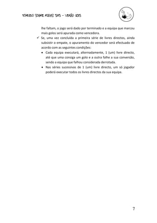 torneio sobre Rodas 3x3 – verão 2013
7
lhe faltam, o jogo será dado por terminado e a equipa que marcou
mais golos será apurada como vencedora.
 Se, uma vez concluída a primeira série de livres directos, ainda
subsistir o empate, o apuramento do vencedor será efectuado de
acordo com as seguintes condições:
 Cada equipa executará, alternadamente, 1 (um) livre directo,
até que uma consiga um golo e a outra falhe a sua conversão,
sendo a equipa que falhou considerada derrotada.
 Nas séries sucessivas de 1 (um) livre directo, um só jogador
poderá executar todos os livres directos da sua equipa.
 