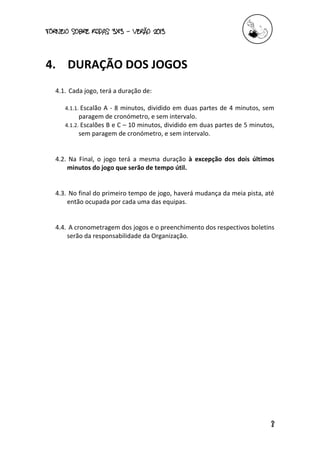 torneio sobre Rodas 3x3 – verão 2013
8
4. DURAÇÃO DOS JOGOS
4.1. Cada jogo, terá a duração de:
4.1.1. Escalão A - 8 minutos, dividido em duas partes de 4 minutos, sem
paragem de cronómetro, e sem intervalo.
4.1.2. Escalões B e C – 10 minutos, dividido em duas partes de 5 minutos,
sem paragem de cronómetro, e sem intervalo.
4.2. Na Final, o jogo terá a mesma duração à excepção dos dois últimos
minutos do jogo que serão de tempo útil.
4.3. No final do primeiro tempo de jogo, haverá mudança da meia pista, até
então ocupada por cada uma das equipas.
4.4. A cronometragem dos jogos e o preenchimento dos respectivos boletins
serão da responsabilidade da Organização.
 