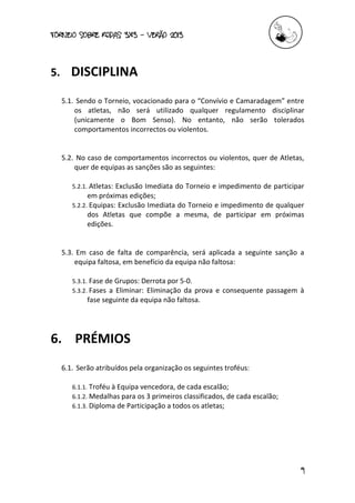 torneio sobre Rodas 3x3 – verão 2013
9
5. DISCIPLINA
5.1. Sendo o Torneio, vocacionado para o “Convívio e Camaradagem” entre
os atletas, não será utilizado qualquer regulamento disciplinar
(unicamente o Bom Senso). No entanto, não serão tolerados
comportamentos incorrectos ou violentos.
5.2. No caso de comportamentos incorrectos ou violentos, quer de Atletas,
quer de equipas as sanções são as seguintes:
5.2.1. Atletas: Exclusão Imediata do Torneio e impedimento de participar
em próximas edições;
5.2.2. Equipas: Exclusão Imediata do Torneio e impedimento de qualquer
dos Atletas que compõe a mesma, de participar em próximas
edições.
5.3. Em caso de falta de comparência, será aplicada a seguinte sanção a
equipa faltosa, em benefício da equipa não faltosa:
5.3.1. Fase de Grupos: Derrota por 5-0.
5.3.2. Fases a Eliminar: Eliminação da prova e consequente passagem à
fase seguinte da equipa não faltosa.
6. PRÉMIOS
6.1. Serão atribuídos pela organização os seguintes troféus:
6.1.1. Troféu à Equipa vencedora, de cada escalão;
6.1.2. Medalhas para os 3 primeiros classificados, de cada escalão;
6.1.3. Diploma de Participação a todos os atletas;
 