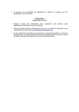 1.   As actuações são propriedade dos organizadores e podem ser utilizadas para fins
     pedagógicos e/ou promocionais.


                                        Artigo Nono
                                    (Disposições Finais)

1.   Qualquer situação não contemplada neste regulamento              será   resolvida   pelos
     organizadores. A decisão dos mesmos é soberana.

2.   Todas as questões relativas à organização do concurso e ao respectivo regulamento serão
     respondidas através do endereço projectoalemdosom@gmail.com.

3.   O não cumprimento de qualquer ponto presente no regulamento poderá ser motivo de
     desclassificação. Se algum trabalho original apresentado pelas bandas apresentar indícios
     de plágio, isso poderá ser igualmente um motivo de desclassificação.
 