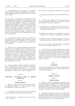 3. Os Estados-Membros devem assegurar um acompanhamento adequado das formas complementares de expressão e de apresentação da declaração nutricional presentes no mercado do seu território. 
A fim de facilitar o acompanhamento da utilização dessas formas complementares de expressão e de apresentação, os Estados- Membros podem exigir que os operadores de empresas do sector alimentar que coloquem no mercado, nos respectivos territórios, géneros alimentícios que ostentem essas informações notifiquem as autoridades competentes da utilização de tais formas complementares de expressão e de apresentação e lhes forneçam as justificações pertinentes relacionadas com o cumprimento dos requisitos previstos no n. o 1, alíneas a) a g). Em tais casos, pode ser igualmente exigida a informação da interrupção da utilização dessas formas complementares de expressão e de apresentação. 
4. A Comissão deve facilitar e organizar o intercâmbio de informações entre os Estados-Membros, ela própria e as partes interessadas sobre questões relacionadas com a utilização de formas complementares de expressão e apresentação da declaração nutricional. 
5. Tendo em conta a experiência adquirida, a Comissão deve apresentar até 13 de Dezembro de 2017 um relatório ao Parlamento Europeu e ao Conselho sobre a utilização de formas de expressão e de apresentação complementares sobre o seu efeito no mercado interno e sobre a oportunidade de uma nova harmonização das mesmas. Para o efeito, os Estados-Membros devem fornecer à Comissão as informações relevantes sobre a utilização de tais formas complementares de expressão ou de apresentação no mercado do seu território. A Comissão pode fazer acompanhar esse relatório de propostas para alterar as disposições relevantes da União. 
6. A fim de assegurar a aplicação uniforme do presente artigo, a Comissão adopta actos de execução que estabeleçam regras de execução pormenorizadas dos n. os 1, 3 e 4 do presente artigo. Os referidos actos de execução são adoptados pelo procedimento de exame a que se refere o artigo 48. o , n. o 2. 
CAPÍTULO V 
INFORMAÇÕES VOLUNTÁRIAS SOBRE OS GÉNEROS ALIMENTÍCIOS 
Artigo 36. o 
Requisitos aplicáveis 
1. Sempre que sejam prestadas voluntariamente, as informações referidas nos artigos 9. o e 10. o devem cumprir os requisitos estabelecidos no capítulo IV, secções 2 e 3. 
2. As informações sobre os géneros alimentícios prestadas voluntariamente devem satisfazer os seguintes requisitos: 
a) Não podem induzir o consumidor em erro, tal como referido no artigo 7. o ; 
b) Não podem ser ambíguas nem confusas para o consumidor; 
c) Se adequado, devem basear-se em dados científicos relevantes. 
3. A Comissão deve adoptar actos de execução relativos à aplicação dos requisitos referidos no n. o 2 às seguintes informações voluntárias sobre géneros alimentícios: 
a) Informações sobre a presença eventual e não intencional nos géneros alimentícios de substâncias ou produtos que provocam alergias ou intolerâncias; 
b) Informações relacionadas com a adequação do género alimentício para o consumo por vegetarianos ou vegetalistas; 
c) Indicação das doses de referência para grupos específicos da população e das doses de referência definidas no anexo XIII. 
Esses actos de execução são adoptados segundo o procedimento de exame a que se refere o artigo 48. o , n. o 2. 
4. A fim de assegurar a adequada informação dos consumidores, sempre que os operadores de empresas do sector alimentar prestem informações voluntárias divergentes sobre os géneros alimentícios que possam induzir em erro ou confundir o consumidor, a Comissão pode prever mais casos de prestação voluntária de informações sobre os géneros alimentícios para além dos referidos no n. o 3, através de actos delegados, nos termos do artigo 51. o . 
Artigo 37. o 
Apresentação 
As informações voluntárias sobre os géneros alimentícios não podem ser apresentadas em prejuízo do espaço disponível para as informações obrigatórias. 
CAPÍTULO VI 
MEDIDAS NACIONAIS 
Artigo 38. o 
Medidas nacionais 
1. Quanto às matérias especificamente harmonizadas pelo presente regulamento, os Estados-Membros não podem adoptar nem manter medidas nacionais, salvo se a tal forem autorizados pelo direito da União. As medidas nacionais não podem criar obstáculos à livre circulação de mercadorias, incluindo discriminar géneros alimentícios de outros Estados-Membros. 
2. Sem prejuízo do disposto no artigo 39. o , os Estados-Membros podem adoptar medidas nacionais relativas a matérias não especificamente harmonizadas pelo presente regulamento desde que não proíbam, entravem ou restrinjam a livre circulação de mercadorias conformes com o presente regulamento. PT 22.11.2011 Jornal Oficial da União Europeia L 304/37  