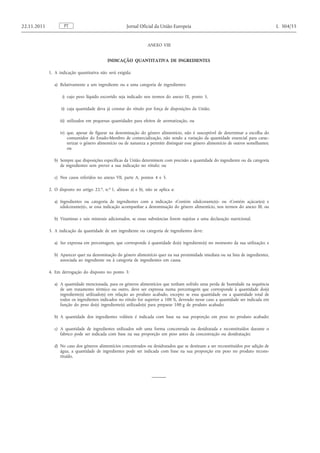 ANEXO VIII 
INDICAÇÃO QUANTITATIVA DE INGREDIENTES 
1. A indicação quantitativa não será exigida: 
a) Relativamente a um ingrediente ou a uma categoria de ingredientes: 
i) cujo peso líquido escorrido seja indicado nos termos do anexo IX, ponto 5, 
ii) cuja quantidade deva já constar do rótulo por força de disposições da União, 
iii) utilizados em pequenas quantidades para efeitos de aromatização, ou 
iv) que, apesar de figurar na denominação do género alimentício, não é susceptível de determinar a escolha do consumidor do Estado-Membro de comercialização, não sendo a variação da quantidade essencial para caracterizar o género alimentício ou de natureza a permitir distinguir esse género alimentício de outros semelhantes; ou 
b) Sempre que disposições específicas da União determinem com precisão a quantidade do ingrediente ou da categoria de ingredientes sem prever a sua indicação no rótulo; ou 
c) Nos casos referidos no anexo VII, parte A, pontos 4 e 5. 
2. O disposto no artigo 22. o , n. o 1, alíneas a) e b), não se aplica a: 
a) Ingredientes ou categoria de ingredientes com a indicação «Contém edulcorante(s)» ou «Contém açúcar(es) e edulcorante(s)», se essa indicação acompanhar a denominação do género alimentício, nos termos do anexo III; ou 
b) Vitaminas e sais minerais adicionados, se essas substâncias forem sujeitas a uma declaração nutricional. 
3. A indicação da quantidade de um ingrediente ou categoria de ingredientes deve: 
a) Ser expressa em percentagem, que corresponde à quantidade do(s) ingrediente(s) no momento da sua utilização; e 
b) Aparecer quer na denominação do género alimentício quer na sua proximidade imediata ou na lista de ingredientes, associada ao ingrediente ou à categoria de ingredientes em causa. 
4. Em derrogação do disposto no ponto 3: 
a) A quantidade mencionada, para os géneros alimentícios que tenham sofrido uma perda de humidade na sequência de um tratamento térmico ou outro, deve ser expressa numa percentagem que corresponde à quantidade do(s) ingrediente(s) utilizado(s) em relação ao produto acabado, excepto se essa quantidade ou a quantidade total de todos os ingredientes indicados no rótulo for superior a 100 %, devendo nesse caso a quantidade ser indicada em função do peso do(s) ingrediente(s) utilizado(s) para preparar 100 g de produto acabado; 
b) A quantidade dos ingredientes voláteis é indicada com base na sua proporção em peso no produto acabado; 
c) A quantidade de ingredientes utilizados sob uma forma concentrada ou desidratada e reconstituídos durante o fabrico pode ser indicada com base na sua proporção em peso antes da concentração ou desidratação; 
d) No caso dos géneros alimentícios concentrados ou desidratados que se destinam a ser reconstituídos por adição de água, a quantidade de ingredientes pode ser indicada com base na sua proporção em peso no produto reconstituído. PT 22.11.2011 Jornal Oficial da União Europeia L 304/55  