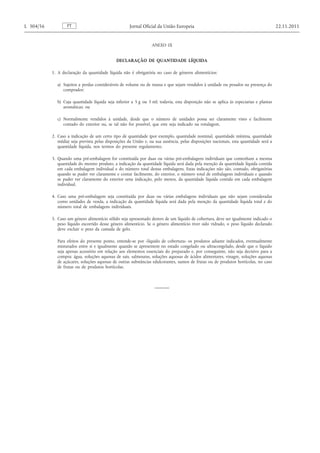 ANEXO IX 
DECLARAÇÃO DE QUANTIDADE LÍQUIDA 
1. A declaração da quantidade líquida não é obrigatória no caso de géneros alimentícios: 
a) Sujeitos a perdas consideráveis de volume ou de massa e que sejam vendidos à unidade ou pesados na presença do comprador; 
b) Cuja quantidade líquida seja inferior a 5 g ou 5 ml; todavia, esta disposição não se aplica às especiarias e plantas aromáticas; ou 
c) Normalmente vendidos à unidade, desde que o número de unidades possa ser claramente visto e facilmente contado do exterior ou, se tal não for possível, que este seja indicado na rotulagem. 
2. Caso a indicação de um certo tipo de quantidade (por exemplo, quantidade nominal, quantidade mínima, quantidade média) seja prevista pelas disposições da União e, na sua ausência, pelas disposições nacionais, esta quantidade será a quantidade líquida, nos termos do presente regulamento. 
3. Quando uma pré-embalagem for constituída por duas ou várias pré-embalagens individuais que contenham a mesma quantidade do mesmo produto, a indicação da quantidade líquida será dada pela menção da quantidade líquida contida em cada embalagem individual e do número total destas embalagens. Estas indicações não são, contudo, obrigatórias quando se puder ver claramente e contar facilmente, do exterior, o número total de embalagens individuais e quando se puder ver claramente do exterior uma indicação, pelo menos, da quantidade líquida contida em cada embalagem individual. 
4. Caso uma pré-embalagem seja constituída por duas ou várias embalagens individuais que não sejam consideradas como unidades de venda, a indicação da quantidade líquida será dada pela menção da quantidade líquida total e do número total de embalagens individuais. 
5. Caso um género alimentício sólido seja apresentado dentro de um líquido de cobertura, deve ser igualmente indicado o peso líquido escorrido desse género alimentício. Se o género alimentício tiver sido vidrado, o peso líquido declarado deve excluir o peso da camada de gelo. 
Para efeitos do presente ponto, entende-se por «líquido de cobertura» os produtos adiante indicados, eventualmente misturados entre si e igualmente quando se apresentem no estado congelado ou ultracongelado, desde que o líquido seja apenas acessório em relação aos elementos essenciais do preparado e, por conseguinte, não seja decisivo para a compra: água, soluções aquosas de sais, salmouras, soluções aquosas de ácidos alimentares, vinagre, soluções aquosas de açúcares, soluções aquosas de outras substâncias edulcorantes, sumos de frutas ou de produtos hortícolas, no caso de frutas ou de produtos hortícolas. PT L 304/56 Jornal Oficial da União Europeia 22.11.2011  