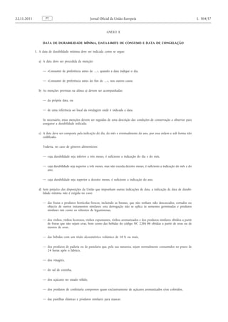 ANEXO X 
DATA DE DURABILIDADE MÍNIMA, DATA-LIMITE DE CONSUMO E DATA DE CONGELAÇÃO 
1. A data de durabilidade mínima deve ser indicada como se segue: 
a) A data deve ser precedida da menção: 
— «Consumir de preferência antes de …», quando a data indique o dia, 
— «Consumir de preferência antes do fim de …», nos outros casos; 
b) As menções previstas na alínea a) devem ser acompanhadas: 
— da própria data, ou 
— de uma referência ao local da rotulagem onde é indicada a data. 
Se necessário, estas menções devem ser seguidas de uma descrição das condições de conservação a observar para assegurar a durabilidade indicada; 
c) A data deve ser composta pela indicação do dia, do mês e eventualmente do ano, por essa ordem e sob forma não codificada. 
Todavia, no caso de géneros alimentícios: 
— cuja durabilidade seja inferior a três meses, é suficiente a indicação do dia e do mês, 
— cuja durabilidade seja superior a três meses, mas não exceda dezoito meses, é suficiente a indicação do mês e do ano, 
— cuja durabilidade seja superior a dezoito meses, é suficiente a indicação do ano. 
d) Sem prejuízo das disposições da União que imponham outras indicações de data, a indicação da data de durabilidade mínima não é exigida no caso: 
— das frutas e produtos hortícolas frescos, incluindo as batatas, que não tenham sido descascados, cortados ou objecto de outros tratamentos similares; esta derrogação não se aplica às sementes germinadas e produtos similares tais como os rebentos de leguminosas, 
— dos vinhos, vinhos licorosos, vinhos espumantes, vinhos aromatizados e dos produtos similares obtidos a partir de frutas que não sejam uvas, bem como das bebidas do código NC 2206 00 obtidas a partir de uvas ou de mostos de uvas, 
— das bebidas com um título alcoométrico volúmico de 10 % ou mais, 
— dos produtos de padaria ou de pastelaria que, pela sua natureza, sejam normalmente consumidos no prazo de 24 horas após o fabrico, 
— dos vinagres, 
— do sal de cozinha, 
— dos açúcares no estado sólido, 
— dos produtos de confeitaria compostos quase exclusivamente de açúcares aromatizados e/ou coloridos, 
— das pastilhas elásticas e produtos similares para mascar. PT 22.11.2011 Jornal Oficial da União Europeia L 304/57  