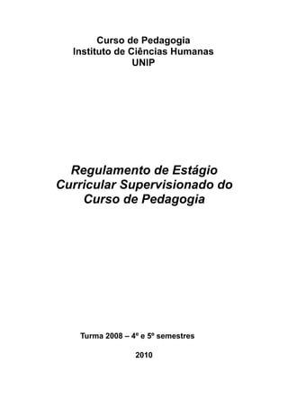 Curso de Pedagogia
  Instituto de Ciências Humanas
                UNIP




  Regulamento de Estágio
Curricular Supervisionado do
    Curso de Pedagogia




   Turma 2008 – 4º e 5º semestres

                 2010
 