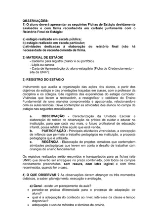 OBSERVAÇÕES:
1) O aluno deverá apresentar as seguintes Fichas de Estágio devidamente
assinadas e com firma reconhecida em cartório juntamente com o
Relatório Final de Estágio:

a) estágio realizado em escola pública;
b) estágio realizado em escola particular;
c)atividades dedicadas à elaboração do            relatório   final   (não   há
necessidade de reconhecimento de firma.

2) MATERIAL DE ESTÁGIO
    - Caderno para registro (diário/ e ou portfólio).
    - Lápis ou caneta
    - Carta de Apresentação do aluno-estagiário (Ficha de Credenciamento -
    site da UNIP).

3) REGISTRO DO ESTÁGIO

Instrumento que auxilia a organização das ações dos alunos, a partir dos
objetivos do estágio e das orientações traçadas em classe, com o professor da
disciplina e os colegas. São registros das experiências do estágio curricular.
Vivências que levam a redescobrir, a ressignificar o cotidiano do Ensino
Fundamental de uma maneira comprometida e apaixonada, relacionando-a
com as aulas teóricas. Deve contemplar as atividades dos alunos no campo de
estágio nas seguintes modalidades:

    a.         OBSERVAÇÃO - Caracterização da Unidade Escolar e
    elaboração de roteiro de observação da prática de cuidar e educar na
    instituição, para que cada vez mais, o futuro profissional de educação
    infantil, possa refletir sobre aquilo que está vendo.
    b.         PARTICIPAÇÃO - Principais atividades vivenciadas, a concepção
    de infância que permeia o trabalho pedagógico na instituição, a proposta
    pedagógica que é utilizada.
    c.         REGÊNCIA - Elaboração de projetos temáticos que contemplem
    atividades pedagógicas que levem em conta o desafio de trabalhar com
    crianças do ensino fundamental.

Os registros realizados serão resumidos e transportados para as fichas (site
UNIP) que deverão ser entregues no prazo combinado, com todos os campos
devidamente preenchidos, sem rasura, com letra legível e com firma
reconhecida, quando for o caso.

4) O QUE OBSERVAR ? As observações devem abranger os três momentos
didáticos, a saber: planejamento, execução e avaliação.

    a) Geral - existe um planejamento da aula?
    percebe-se prática diferenciada para o processo de adaptação do
      aluno?
    qual é a adequação do conteúdo ao nível, interesse da classe e tempo
      disponível?
    adequação e uso de métodos e técnicas de ensino.
 