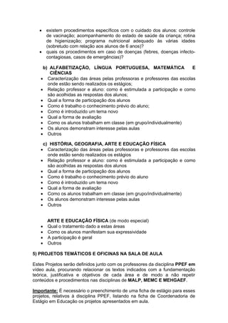    existem procedimentos específicos com o cuidado dos alunos: controle
        de vacinação; acompanhamento do estado de saúde da criança; rotina
        de higienização; programa nutricional adequado às várias idades
        (sobretudo com relação aos alunos de 6 anos)?
       quais os procedimentos em caso de doenças (febres, doenças infecto-
        contagiosas, casos de emergências)?

     b) ALFABETIZAÇÃO, LÍNGUA PORTUGUESA, MATEMÁTICA                     E
        CIÊNCIAS
     Caracterização das áreas pelas professoras e professores das escolas
       onde estão sendo realizados os estágios;
     Relação professor e aluno: como é estimulada a participação e como
       são acolhidas as respostas dos alunos;
     Qual a forma de participação dos alunos
     Como é trabalho o conhecimento prévio do aluno;
     Como é introduzido um tema novo
     Qual a forma de avaliação
     Como os alunos trabalham em classe (em grupo/individualmente)
     Os alunos demonstram interesse pelas aulas
     Outros
 
     c) HISTÓRIA, GEOGRAFIA, ARTE E EDUCAÇÃO FÍSICA
     Caracterização das áreas pelas professoras e professores das escolas
       onde estão sendo realizados os estágios
     Relação professor e aluno: como é estimulada a participação e como
       são acolhidas as respostas dos alunos
     Qual a forma de participação dos alunos
     Como é trabalho o conhecimento prévio do aluno
     Como é introduzido um tema novo
     Qual a forma de avaliação
     Como os alunos trabalham em classe (em grupo/individualmente)
     Os alunos demonstram interesse pelas aulas
     Outros


        ARTE E EDUCAÇÃO FÍSICA (de modo especial)
       Qual o tratamento dado a estas áreas
       Como os alunos manifestam sua expressividade
       A participação é geral
       Outros

5) PROJETOS TEMÁTICOS E OFICINAS NA SALA DE AULA

Estes Projetos serão definidos junto com os professores da disciplina PPEF em
vídeo aula, procurando relacionar os textos indicados com a fundamentação
teórica, justificativa e objetivos de cada área e de modo a não repetir
conteúdos e procedimentos nas disciplinas de MALP, MEMC E MEHGAEF.

Importante: É necessário o preenchimento de uma ficha de estágio para esses
projetos, relativos à disciplina PPEF, listando na ficha de Coordenadoria de
Estágio em Educação os projetos apresentados em aula.
 