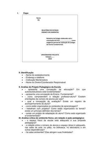 I.       Capa
                         
                         Nome  
                            RA 
                                           
          
                                           
                                           
                               RELATÓRIO DE ESTÁGIO 
                               ENSINO FUN DAMENTAL 
                                           
                                           
                                     Relatório de Estágio elaborado sob a 
                                     orientação do Prof._____________, como 
                                     exigência parcial da realização de estágio 
                                     de Ensino Fundamental. 
                                           
                                           
                                           
                                           
                              UNIVERSIDADE PAULISTA  
                                    Campus....... 
                                        2010 
                                           
      
      
      
      
      
     II. Identificação
           - Nome do estabelecimento
           - Endereço e telefone
           - Instituição Mantenedora
           - Nome do Diretor/Coordenador Responsável:

     II. Análise do Projeto Pedagógico da Escola
           - apresenta uma concepção de educação? Em que
             autores/estudiosos está fundamentada?
           - apresenta uma concepção de Ensino Fundamental?
           - como compreendem a relação professor-aluno? Existem
             orientações de número de alunos por sala?
           - qual a concepção de avaliação? Existe um registro de
             acompanhamento do aluno?
           - como estão organizados os conteúdos de aprendizagem?
           - trabalham com projetos? Como estão organizados os temas?
             existe um princípio definidor dos temas?
           - existe um projeto de adaptação do aluno? Como está organizado
             e fundamentado?
     III. Análise crítica do ambiente físico, em relação à ação pedagógica:
           - o espaço físico da escola está adequado à sua proposta
             pedagógica?
           - a relação entre o número de alunos e espaço (área) é adequado,
             nas salas de aula, no pátio, na biblioteca, no laboratório e em
             outras dependências?
           - há salas ambientes? Elas atingem suas finalidades?
 