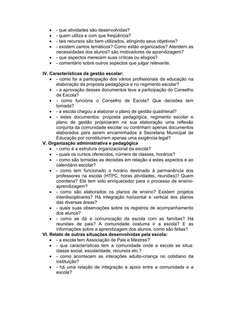    - que atividades são desenvolvidas?
      - quem utiliza e com que freqüência?
      - tais recursos são bem utilizados, atingindo seus objetivos?
      - existem cantos temáticos? Como estão organizados? Atendem as
       necessidades dos alunos? são motivadores de aprendizagem?
      - que aspectos merecem suas críticas ou elogios?
      - comentário sobre outros aspectos que julgar relevante.

IV. Características da gestão escolar:
     - como foi a participação dos vários profissionais da educação na
       elaboração da proposta pedagógica e no regimento escolar?
     - a aprovação desses documentos teve a participação do Conselho
       de Escola?
     - como funciona o Conselho de Escola? Que decisões tem
       tomado?
     - a escola chegou a elaborar o plano de gestão quadrienal?
     - estes documentos: proposta pedagógica, regimento escolar e
       plano de gestão propiciaram na sua elaboração uma reflexão
       conjunta da comunidade escolar ou continham apenas documentos
       elaborados para serem encaminhados à Secretaria Municipal de
       Educação por constituírem apenas uma exigência legal?
V. Organização administrativa e pedagógica
     - como é a estrutura organizacional da escola?
     - quais os cursos oferecidos, número de classes, horários?
     - como são tomadas as decisões em relação a estes aspectos e ao
       calendário escolar?
     - como tem funcionado o horário destinado à permanência dos
       professores na escola (HTPC, horas atividades, reuniões)? Quem
       coordena? Ele tem sido enriquecedor para o processo de ensino-
       aprendizagem?
     - como são elaborados os planos de ensino? Existem projetos
       interdisciplinares? Há integração horizontal e vertical dos planos
       das diversas áreas?
     - quais suas observações sobre os registros de acompanhamento
       dos alunos?
     - como se dá a comunicação da escola com as famílias? Há
       reuniões de pais? A comunidade costuma ir a escola? E as
       informações sobre a aprendizagem dos alunos, como são feitas?
VI. Relato de outras situações desenvolvidas pela escola:
     - a escola tem Associação de Pais e Mestres?
     - que características tem a comunidade onde a escola se situa:
       classe social, escolaridade, recursos etc.?
     - como acontecem as interações adulto-criança no cotidiano da
       instituição?
     - há uma relação de integração e apoio entre a comunidade e a
       escola?
 