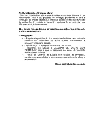 VII. Considerações Finais (do aluno)
  Elaborar uma análise crítica sobre o estágio vivenciado, destacando as
contribuições para o seu processo de formação profissional e para a
construção da prática educativa. E inclusive, agradecendo a oportunidade
de realização do estágio (observação, participação e regência) nas
diferentes instituições escolares

Obs: Outros itens podem ser acrescentados ao relatório, a critério do
professor da disciplina

9. AVALIAÇÃO
     - Registro da participação dos alunos na disciplina, demonstrando
      interesse nas discussões dos textos teóricos articulando-os à
      prática vivenciada no estágio.
     - Apresentação dos projetos temáticos e das oficinas
     - Relatórios de Estágio ( CADERNO DE CAMPO E/OU
      PORTFÓLIO) com a data e assinatura do aluno, devidamente
      avaliada pelo professor.
     - Fichas de Controle de Estágio com registro de atividades,
      corretamente preenchidas e sem rasuras, assinadas pelo aluno e
      responsáveis.

                                       Data e assinatura do estagiário
 