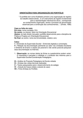 ORIENTAÇÕES PARA ORGANIZAÇÃO DO PORTFÓLIO

      “ O portfólio tem como finalidade primeira uma organização de registro
        do trabalho desenvolvido...é um instrumento de registro fundamental
                       para a representação individual do aluno...corresponde
            ao conhecimento organizado, sendo o processo de aproximação
           essencial para a construção dos conhecimentos...” (Smole, 1996)

Capa ou folha de rosto
Em cima: nome completo, R.A.
No centro: os dizeres: Setor de Orientação Educacional
Abaixo: do lado direito (recuado): portfólio desenvolvido para a disciplina de
Prática e Projetos em Orientação Educacional.
No final: ao centro: nome da Universidade, cidade e ano

Índice
I – Dimensão da Supervisão Escolar - Entrevista digitada e comentada;
II – Relação de documentação pertinente ao setor nas Unidades Escolares
e Diretoria de Ensino e cópias (se possível e não sendo possível pesquisar
essa documentação na Internet):

1. Observação: os nomes dados às fichas ou questionários podem variar.
   O importante é perceber a utilidade e o conteúdo dos mesmos para a
   Supervisão Escolar/Coordenação Pedagógica..

III – Análise da Proposta Pedagógica da Escola visitada
IV – Síntese das visitas técnicas realizadas
V – Textos pesquisados para o desenvolvimento do estágio
VI – Estudo de Casos (relato e estudo do caso)
VII – Ficha Síntese do Portfólio
 