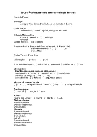 SUGESTÃO de Questionário para caracterização da escola:

Nome da Escola:

Endereço:
      Município, Rua, Bairro, Distrito, Fone, Modalidade de Ensino

Subordinação:
      Coordenadoria, Divisão Regional, Delegacia de Ensino

Entidade Mantenedora:
      Pública: ( ) estadual ( ) municipal
      Particular
Cursos mantidos – tipo de escola

Educação Básica: Educação Infantil - Creche ( ) Pré-escola ( )
                  Ensino Fundamental - ( ) I      ( ) II
                  Ensino Médio

Ensino Técnico: Especificar

Localização: (    ) urbana    (   ) rural

Zona de Localização: (   ) residencial ( ) industrial ( ) comercial (      ) mista

Observações:
- Quanto à segurança da escola para o aluno:
  salubridade - ( ) boas ( ) satisfatórias ( ) insatisfatórias
  ausência de perigo – ( ) sim ( ) não
  acessibilidade - ( ) rampas ( ) largura das portas

- Acesso do aluno à escola:
( ) a pé ( ) transporte urbano coletivo (     ) carro   (    ) transporte escolar

Funcionamento:
( ) parcial ( ) integral ( ) semi

Turnos:
Horário dos turnos: ( ) manhã      (   ) tarde (   ) noite
Séries e classes:
Educação Infantil:
Ensino Fundamental:
Ensino Médio:
Alunado:
Educação Infantil:
Ensino Fundamental:
Ensino Médio:
Inclusão:
Educação Infantil
Ensino Fundamental
Ensino médio
 