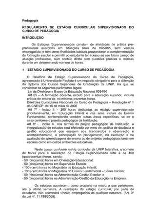 Pedagogia

REGULAMENTO DE ESTÁGIO CURRICULAR SUPERVISIONADO DO
CURSO DE PEDAGOGIA

INTRODUÇÃO

       Os Estágios Supervisionados constam de atividades de prática pré-
profissional exercidas em situações reais de trabalho, sem vínculo
empregatício, e têm como finalidades básicas proporcionar a complementação
da formação escolar e permitir ao estudante ter acesso ao seu futuro campo de
atuação profissional, num contato direto com questões práticas e teóricas
durante um determinando número de horas.

1 – ESTÁGIO SUPERVISIONADO DO CURSO DE PEDAGOGIA

   O Relatório de Estágio Supervisionado do Curso de Pedagogia,
apresentado à Universidade Paulista é um requisito obrigatório para a obtenção
do diploma dos Cursos Superiores de Graduação da UNIP. Há que se
considerar os seguintes parâmetros legais:
    Lei de Diretrizes e Bases da Educação Nacional 9394/96
    Art 65 – A formação docente, exceto para a educação superior, incluirá
   prática de ensino de, no mínimo, trezentas horas.
   Diretrizes Curriculares Nacionais do Curso de Pedagogia – Resolução nº 1
   do CNE/CP de 15 de maio de 2006
    Art 7º - inciso II – 300 horas dedicadas ao estágio supervisionado
   prioritariamente, em Educação Infantil e nos anos iniciais do Ensino
   Fundamental, contemplando também outras áreas específicas, se for o
   caso conforme o projeto pedagógico da Instituição.
   Art 8º - inciso II nos termos do projeto pedagógico da Instituição, a
   integralização de estudos será efetivada por meio de: prática de docência e
   gestão educacional que ensejem aos licenciandos a observação e
   acompanhamento, a participação no planejamento, na execução e na
   avaliação de aprendizagens do ensino ou de projetos pedagógicos tanto em
   escolas como em outros ambientes educativos.

          Neste curso, conforme matriz curricular da UNIP Interativa, o número
de horas para a realização do Estágio Supervisionado total é de 400
(quatrocentas) horas, sendo:
- 50 (cinqüenta) horas em Orientação Educacional;
- 50 (cinqüenta) horas em Supervisão Escolar;
- 100 (cem) horas no Magistério de Educação Infantil;
- 100 (cem) horas no Magistério do Ensino Fundamental – Séries Iniciais;
- 50 (cinqüenta) horas na Administração-Gestão Escolar e
- 50 (cinqüenta) horas na Administração-Gestão da Educação na Empresa.

         Os estágios acontecem, como proposto na matriz a que pertencem,
até o último semestre. A realização do estágio curricular, por parte do
estudante, não acarretará vínculo empregatício de qualquer natureza. (Art. 3º
da Lei nº. 11.788/2008).
 