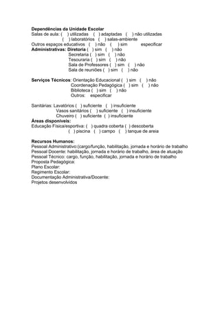 Dependências da Unidade Escolar
Salas de aula: ( ) utilizadas ( ) adaptadas ( ) não utilizadas
                ( ) laboratórios ( ) salas-ambiente
Outros espaços educativos ( ) não ( ) sim           especificar
Administrativas: Diretoria ( ) sim ( ) não
                  Secretaria ( ) sim ( ) não
                  Tesouraria ( ) sim ( ) não
                  Sala de Professores ( ) sim ( ) não
                  Sala de reuniões ( ) sim ( ) não

Serviços Técnicos: Orientação Educacional ( ) sim ( ) não
                 Coordenação Pedagógica ( ) sim ( ) não
                 Biblioteca ( ) sim ( ) não
                 Outros: especificar

Sanitárias: Lavatórios ( ) suficiente ( ) insuficiente
             Vasos sanitários ( ) suficiente ( ) insuficiente
             Chuveiro ( ) suficiente ( ) insuficiente
Áreas disponíveis:
Educação Física/esportiva: ( ) quadra coberta ( ) descoberta
                   ( ) piscina ( ) campo ( ) tanque de areia

Recursos Humanos:
Pessoal Administrativo:(cargo/função, habilitação, jornada e horário de trabalho
Pessoal Docente: habilitação, jornada e horário de trabalho, área de atuação
Pessoal Técnico: cargo, função, habilitação, jornada e horário de trabalho
Proposta Pedagógica:
Plano Escolar:
Regimento Escolar:
Documentação Administrativa/Docente:
Projetos desenvolvidos
 
