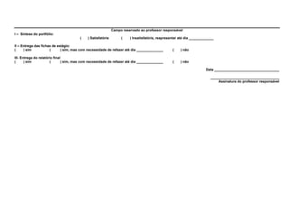 Campo reservado ao professor responsável
I – Síntese do portfólio:
                                        (    ) Satisfatória        (    ) Insatisfatória, reapresentar até dia _____________

II – Entrega das fichas de estágio:
(     ) sim           (      ) sim, mas com necessidade de refazer até dia ______________         (    ) não

III- Entrega do relatório final
(      ) sim           (        ) sim, mas com necessidade de refazer até dia ______________      (    ) não

                                                                                                                       Data __________________________________

                                                                                                                          ____________________________________
                                                                                                                              Assinatura do professor responsável
 