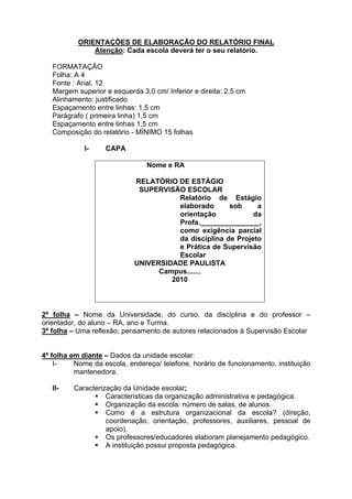 ORIENTAÇÕES DE ELABORAÇÃO DO RELATÓRIO FINAL
               Atenção: Cada escola deverá ter o seu relatório.

   FORMATAÇÃO
   Folha: A 4
   Fonte : Arial, 12
   Margem superior e esquerda 3,0 cm/ Inferior e direita: 2,5 cm
   Alinhamento: justificado
   Espaçamento entre linhas: 1,5 cm
   Parágrafo ( primeira linha) 1,5 cm
   Espaçamento entre linhas 1,5 cm
   Composição do relatório - MÍNIMO 15 folhas

             I-    CAPA

                                Nome e RA

                            RELATÓRIO DE ESTÁGIO
                             SUPERVISÃO ESCOLAR
                                       Relatório de Estágio
                                       elaborado      sob     a
                                       orientação            da
                                       Profa._______________,
                                       como exigência parcial
                                       da disciplina de Projeto
                                       e Prática de Supervisão
                                       Escolar
                            UNIVERSIDADE PAULISTA
                                  Campus.......
                                     2010



2ª folha – Nome da Universidade, do curso, da disciplina e do professor –
orientador, do aluno – RA, ano e Turma.
3ª folha – Uma reflexão; pensamento de autores relacionados à Supervisão Escolar


4ª folha em diante – Dados da unidade escolar:
    I-    Nome da escola, endereço/ telefone, horário de funcionamento, instituição
          mantenedora.

   II-   Caracterização da Unidade escolar;
                Características da organização administrativa e pedagógica.
                Organização da escola: número de salas, de alunos.
                Como é a estrutura organizacional da escola? (direção,
                   coordenação, orientação, professores, auxiliares, pessoal de
                   apoio).
                Os professores/educadores elaboram planejamento pedagógico.
                A instituição possui proposta pedagógica.
 