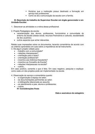    Horários que a instituição possui destinado a formação em
                     serviço dos professores.
                    Como se dá a comunicação da escola com a família.

   III- Descrição do trabalho do Supervisor Escolar em órgão gerenciador e em
Unidade Escolar:

1. Descrever as atividades e a rotina desse profissional.

2. Projeto Pedagógico da escola:
     caracterização dos alunos, professores, funcionários e comunidade do
       entorno da escola (classe social, recursos financeiros e culturais, escolaridade
       da dos usuários);
     outros aspectos que achar relevantes.

Relate suas impressões sobre os documentos, tecendo comentários de acordo com
os critérios aprendidos em aula sobre a importância de tal instrumento.
3. Há algum projeto voltado para:
     - trabalho com a comunidade?
     - relações interpessoais?
     - orientação para o lazer?
     - orientação profissional?
     - incentivo aos Grêmios Estudantis?
     - incentivo ao Conselho de Escola?
     - relações interpessoais na escola?
     - outros...
Em caso positivo, comente o que é feito. Em caso negativo, pesquise e explique
como cada um dos projetos pode ser implementado na escola.

4. Observação do serviço e comentários quanto:
    - à organização e espaço do setor;
    - às documentações pertinentes ao setor;
    - à bibliografia relacionada ao assunto;
    - ao atendimento a pais, alunos e professores;
    - outros.
      IV- Considerações finais

                                                     Data e assinatura do estagiário
 