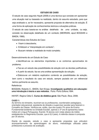 ESTUDO DE CASO
O estudo de caso segundo Haydt (2008) é uma técnica que consiste em apresentar
uma situação real ou baseada na realidade, dentro do assunto estudado, para que
seja analisado e, se for necessário, apresente proposta de alternativa de solução. É
uma forma de aplicação de conhecimentos teóricos a situações práticas.
O estudo de caso baseia-se na análise detalhada       de   uma unidade, ou seja,
consiste na observação detalhada de um contexto (MERRIAN, apud BOGDAN e
BIKEN, 1988).
Características dos Estudos de Caso:
     Visam à descoberta;
     Enfatizam a “interpretação em contexto”;
     Buscam retratar a realidade de modo completo;


Desenvolvimento de um Estudo de Caso
     Identificam-se os elementos importantes e os contornos aproximados do
problema;
     Faz-se um estudo das possibilidades de solução com as devidas justificativas;
     A partir do estudo, faz-se uma análise apresentação da solução;
     Elabora-se um relatório explicativo contendo as possibilidades de solução,
bem como o resultado do caso em estudo, sempre pautado em um referencial
teórico pertinente ao assunto.
Referência:
BOGDAN, Roberto C., BIKEN, Sari Knopp. Investigação qualitativa em educação:
uma introdução à teoria e aos métodos. Porto: Porto Editora,1994.

HAYDT, Regina Célia C. Curso de didática geral. São Paulo: Ática, 2008.

CASO 1:
Ao término do bimestre, reuniram-se os professores, coordenador pedagógico,
orientador educacional, assistente de direção e supervisor escolar para fazerem o
Conselho de Classe. Verificou-se, então, que dos quatro 3ºs anos de Ensino
Fundamental existente na Unidade Escolar, apenas o 3º ano B apresentou baixo
índice em Língua Portuguesa, ficando 18 alunos com notas abaixo da média
estabelecida no Regimento Escolar, que é 6,0 (seis). A referida classe é composta
por 35 alunos.

Diante do exposto, estude o caso e apresente propostas que articulem
acompanhamento da aprendizagem do aluno, metodologia utilizada pelos
professores e processo de avaliação.
 