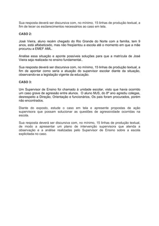 Sua resposta deverá ser discursiva com, no mínimo, 15 linhas de produção textual, a
fim de tecer os esclarecimentos necessários ao caso em tela.

CASO 2:

José Vieira, aluno recém chegado do Rio Grande do Norte com a família, tem 9
anos, está alfabetizado, mas não freqüentou a escola até o momento em que a mãe
procurou a EMEF AML.

Analise essa situação e aponte possíveis soluções para que a matrícula de José
Vieira seja realizada no ensino fundamental..

Sua resposta deverá ser discursiva com, no mínimo, 15 linhas de produção textual, a
fim de apontar como seria a atuação do supervisor escolar diante da situação,
observando-se a legislação vigente da educação.

CASO 3:

Um Supervisor de Ensino foi chamado à unidade escolar, visto que havia ocorrido
um caso grave de agressão entre alunos. O aluno MJS, do 8º ano agrediu colegas,
desrespeito a Direção, Orientação e funcionários. Os pais foram procurados, porém
não encontrados.

Diante do exposto, estude o caso em tela e apresente propostas de ação
supervisora que possam solucionar as questões de agressividade ocorridas na
escola.

Sua resposta deverá ser discursiva com, no mínimo, 15 linhas de produção textual,
de modo a apresentar um plano de intervenção supervisora que atenda a
observação e a análise realizadas pelo Supervisor de Ensino sobre a escola
explicitada no caso.
 
