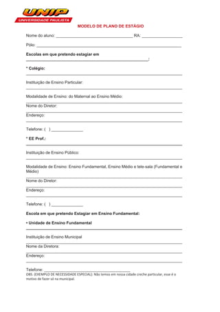 MODELO DE PLANO DE ESTÁGIO

Nome do aluno: __________________________________ RA: __________________

Pólo: ________________________________________________________________

Escolas em que pretendo estagiar em
______________________________________________________:

* Colégio:
_____________________________________________________________________

Instituição de Ensino Particular:
_____________________________________________________________________

Modalidade de Ensino: do Maternal ao Ensino Médio:
_____________________________________________________________________
Nome do Diretor:
_____________________________________________________________________
Endereço:
_____________________________________________________________________

Telefone: ( ) ______________

* EE Prof.:
_____________________________________________________________________

Instituição de Ensino Público:
_____________________________________________________________________

Modalidade de Ensino: Ensino Fundamental, Ensino Médio e tele-sala (Fundamental e
Médio)
_____________________________________________________________________
Nome do Diretor:
_____________________________________________________________________
Endereço:
_____________________________________________________________________

Telefone: ( ) ______________

Escola em que pretendo Estagiar em Ensino Fundamental:

• Unidade de Ensino Fundamental
_____________________________________________________________________

Instituição de Ensino Municipal
_____________________________________________________________________
Nome da Diretora:
_____________________________________________________________________
Endereço:
_____________________________________________________________________

Telefone: ______________________________________
OBS. (EXEMPLO DE NECESSIDADE ESPECIAL): Não temos em nossa cidade creche particular, esse é o
motivo de fazer só na municipal.
 