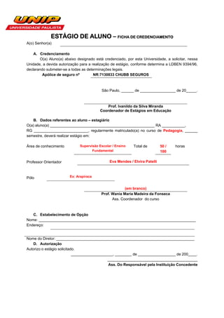 ESTÁGIO DE ALUNO – FICHA DE CREDENCIAMENTO
A(o) Senhor(a)

    A. Credenciamento
       O(a) Aluno(a) abaixo designado está credenciado, por esta Universidade, a solicitar, nessa
Unidade, a devida autorização para a realização de estágio, conforme determina a LDBEN 9394/96,
declarando submeter-se a todas as determinações legais.
         Apólice de seguro nº         NR:7130833 CHUBB SEGUROS



                                          São Paulo, ______ de _________________ de 20_____.



                                             Prof. Ivanildo da Silva Miranda
                                         Coordenador de Estágios em Educação

   B. Dados referentes ao aluno – estagiário
O(a) aluno(a) __________________________________________________ RA ___________,
RG __________________________, regularmente matriculado(a) no curso de Pedagogia, ______
semestre, deverá realizar estágio em:

Área de conhecimento          Supervisão Escolar / Ensino   Total de         50 /   horas
                                     Fundamental                             100

Professor Orientador                           Eva Mendes / Elvira Patelli



Pólo                    Ex: Arapiraca


                                                       (em branco)
                                          Prof. Wania Maria Madeira da Fonseca
                                                Ass. Coordenador do curso



   C. Estabelecimento de Opção
Nome: ___________________________________________________________________________
Endereço:


Nome do Diretor: __________________________________________________________________
    D. Autorização
Autorizo o estágio solicitado.
                            ____________________, ________ de __________________ de 200____.
                                             ___________________________________________
                                              Ass. Do Responsável pela Instituição Concedente
 