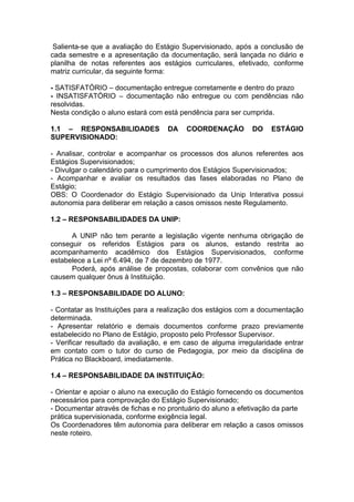 Salienta-se que a avaliação do Estágio Supervisionado, após a conclusão de
cada semestre e a apresentação da documentação, será lançada no diário e
planilha de notas referentes aos estágios curriculares, efetivado, conforme
matriz curricular, da seguinte forma:

- SATISFATÓRIO – documentação entregue corretamente e dentro do prazo
- INSATISFATÓRIO – documentação não entregue ou com pendências não
resolvidas.
Nesta condição o aluno estará com está pendência para ser cumprida.

1.1 – RESPONSABILIDADES            DA    COORDENAÇÃO         DO    ESTÁGIO
SUPERVISIONADO:

- Analisar, controlar e acompanhar os processos dos alunos referentes aos
Estágios Supervisionados;
- Divulgar o calendário para o cumprimento dos Estágios Supervisionados;
- Acompanhar e avaliar os resultados das fases elaboradas no Plano de
Estágio;
OBS: O Coordenador do Estágio Supervisionado da Unip Interativa possui
autonomia para deliberar em relação a casos omissos neste Regulamento.

1.2 – RESPONSABILIDADES DA UNIP:

      A UNIP não tem perante a legislação vigente nenhuma obrigação de
conseguir os referidos Estágios para os alunos, estando restrita ao
acompanhamento acadêmico dos Estágios Supervisionados, conforme
estabelece a Lei nº 6.494, de 7 de dezembro de 1977.
      Poderá, após análise de propostas, colaborar com convênios que não
causem qualquer ônus à Instituição.

1.3 – RESPONSABILIDADE DO ALUNO:

- Contatar as Instituições para a realização dos estágios com a documentação
determinada.
- Apresentar relatório e demais documentos conforme prazo previamente
estabelecido no Plano de Estágio, proposto pelo Professor Supervisor.
- Verificar resultado da avaliação, e em caso de alguma irregularidade entrar
em contato com o tutor do curso de Pedagogia, por meio da disciplina de
Prática no Blackboard, imediatamente.

1.4 – RESPONSABILIDADE DA INSTITUIÇÃO:

- Orientar e apoiar o aluno na execução do Estágio fornecendo os documentos
necessários para comprovação do Estágio Supervisionado;
- Documentar através de fichas e no prontuário do aluno a efetivação da parte
prática supervisionada, conforme exigência legal.
Os Coordenadores têm autonomia para deliberar em relação a casos omissos
neste roteiro.
 