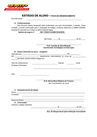 ESTÁGIO DE ALUNO – FICHA DE CREDENCIAMENTO
A(o) Senhor(a)

    A. Credenciamento
       O(a) Aluno(a) abaixo designado está credenciado, por esta Universidade, a solicitar, nessa
Unidade, a devida autorização para a realização de estágio, conforme determina a LDBEN 9394/96,
declarando submeter-se a todas as determinações legais.
         Apólice de seguro nº         NR:7130833 CHUBB SEGUROS



                                          São Paulo, ______ de _________________ de 20_____.



                                             Prof. Ivanildo da Silva Miranda
                                         Coordenador de Estágios em Educação

   B. Dados referentes ao aluno – estagiário
O(a) aluno(a) __________________________________________________ RA ___________,
RG __________________________, regularmente matriculado(a) no curso de ______________,
______ semestre, deverá realizar estágio em:

Área de conhecimento                                        Total de                horas
Professor Orientador




Pólo



                                          Prof. Wania Maria Madeira da Fonseca
                                                Ass. Coordenador do curso



   C. Estabelecimento de Opção
Nome: ___________________________________________________________________________
Endereço:


Nome do Diretor: __________________________________________________________________
    D. Autorização
Autorizo o estágio solicitado.
                            ____________________, ________ de __________________ de 200____.
                                             ___________________________________________
                                              Ass. Do Responsável pela Instituição Concedente
 