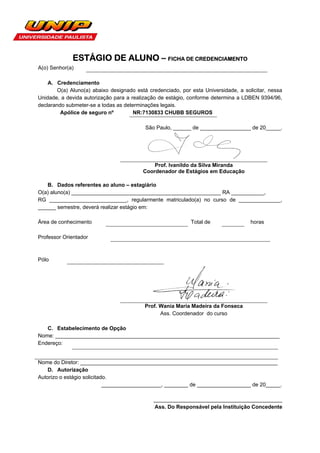 ESTÁGIO DE ALUNO – FICHA DE CREDENCIAMENTO
A(o) Senhor(a)

    A. Credenciamento
       O(a) Aluno(a) abaixo designado está credenciado, por esta Universidade, a solicitar, nessa
Unidade, a devida autorização para a realização de estágio, conforme determina a LDBEN 9394/96,
declarando submeter-se a todas as determinações legais.
         Apólice de seguro nº         NR:7130833 CHUBB SEGUROS

                                          São Paulo, ______ de _________________ de 20_____.




                                             Prof. Ivanildo da Silva Miranda
                                         Coordenador de Estágios em Educação

   B. Dados referentes ao aluno – estagiário
O(a) aluno(a) __________________________________________________ RA ___________,
RG __________________________, regularmente matriculado(a) no curso de ______________,
______ semestre, deverá realizar estágio em:

Área de conhecimento                                        Total de                horas

Professor Orientador



Pólo




                                          Prof. Wania Maria Madeira da Fonseca
                                                Ass. Coordenador do curso

   C. Estabelecimento de Opção
Nome: ___________________________________________________________________________
Endereço:


Nome do Diretor: __________________________________________________________________
    D. Autorização
Autorizo o estágio solicitado.
                            ____________________, ________ de __________________ de 20_____.

                                             ___________________________________________
                                             Ass. Do Responsável pela Instituição Concedente
 