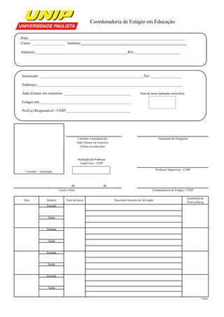                                         Coordenadoria de Estágio em Educação


Pólo:___________________________________________________________________________________
Curso: _________________ Instituto:___________________________________________________

Aluno(a):_________________________________________________RA.:________________________




Instituição: _______________________________________________________Tel.: ________________

Endereço:_____________________________________________________________________________

Adm./Gestor em exercício: ___________________________________                            Total de horas realizadas nesta ficha

Estágio em:________________________________________________

Prof.(a) Responsável - UNIP:__________________________________




                                            Carimbo e assinatura do                                     Assinatura do Estagiário
                                           Adm./Gestor em exercício
                                             (Firma reconhecida)



                                           Avaliação do Professor 
                                           Avaliação do Professor
                                             Supervisor - UNIP

                                                                                                       Professor Supervisor - UNIP
  Carimbo - Instituição



                   ,                 de                        de          .
                            Local e Data                                                           Coordenadoria de Estágio - UNIP

                                                                                                                                 Assinatura do
 Data             Horário        Total de horas                       Descrição Sumária da Atividade
                                                                                                                                 Prof.(a)/Resp
                  Entrada


                   Saída


                  Entrada


                   Saída


                  Entrada


                   Saída


                  Entrada


                   Saída


                                                                                                                                            Frente
 