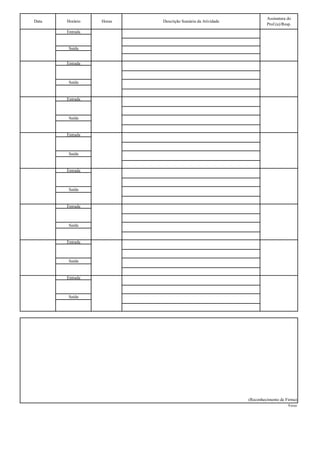 Assinatura do
Data   Horário   Horas   Descrição Sumária da Atividade
                                                                   Prof.(a)/Resp.
       Entrada


        Saída


       Entrada



        Saída


       Entrada



        Saída


       Entrada



        Saída


       Entrada



        Saída


       Entrada



        Saída


       Entrada



        Saída


       Entrada



        Saída




                                                          (Reconhecimento de Firma)
                                                                               Verso
 