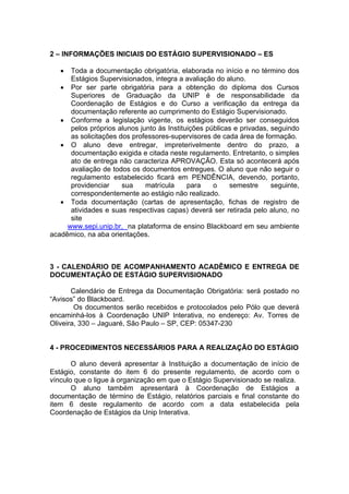 2 – INFORMAÇÕES INICIAIS DO ESTÁGIO SUPERVISIONADO – ES

     Toda a documentação obrigatória, elaborada no início e no término dos
      Estágios Supervisionados, integra a avaliação do aluno.
    Por ser parte obrigatória para a obtenção do diploma dos Cursos
      Superiores de Graduação da UNIP é de responsabilidade da
      Coordenação de Estágios e do Curso a verificação da entrega da
      documentação referente ao cumprimento do Estágio Supervisionado.
    Conforme a legislação vigente, os estágios deverão ser conseguidos
      pelos próprios alunos junto às Instituições públicas e privadas, seguindo
      as solicitações dos professores-supervisores de cada área de formação.
    O aluno deve entregar, impreterivelmente dentro do prazo, a
      documentação exigida e citada neste regulamento. Entretanto, o simples
      ato de entrega não caracteriza APROVAÇÃO. Esta só acontecerá após
      avaliação de todos os documentos entregues. O aluno que não seguir o
      regulamento estabelecido ficará em PENDÊNCIA, devendo, portanto,
      providenciar     sua    matrícula     para    o    semestre      seguinte,
      correspondentemente ao estágio não realizado.
    Toda documentação (cartas de apresentação, fichas de registro de
      atividades e suas respectivas capas) deverá ser retirada pelo aluno, no
      site
     www.sepi.unip.br, na plataforma de ensino Blackboard em seu ambiente
acadêmico, na aba orientações.



3 - CALENDÁRIO DE ACOMPANHAMENTO ACADÊMICO E ENTREGA DE
DOCUMENTAÇÃO DE ESTÁGIO SUPERVISIONADO

       Calendário de Entrega da Documentação Obrigatória: será postado no
“Avisos” do Blackboard.
        Os documentos serão recebidos e protocolados pelo Pólo que deverá
encaminhá-los à Coordenação UNIP Interativa, no endereço: Av. Torres de
Oliveira, 330 – Jaguaré, São Paulo – SP, CEP: 05347-230


4 - PROCEDIMENTOS NECESSÁRIOS PARA A REALIZAÇÃO DO ESTÁGIO

       O aluno deverá apresentar à Instituição a documentação de início de
Estágio, constante do item 6 do presente regulamento, de acordo com o
vínculo que o ligue à organização em que o Estágio Supervisionado se realiza.
       O aluno também apresentará à Coordenação de Estágios a
documentação de término de Estágio, relatórios parciais e final constante do
item 6 deste regulamento de acordo com a data estabelecida pela
Coordenação de Estágios da Unip Interativa.
 