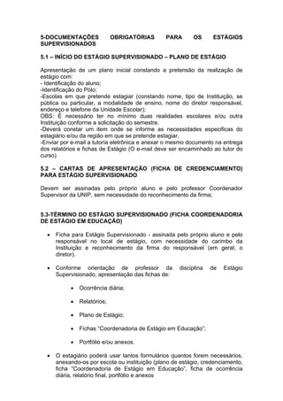 5-DOCUMENTAÇÕES              OBRIGATÓRIAS       PARA       OS     ESTÁGIOS
SUPERVISIONADOS

5.1 – INÍCIO DO ESTÁGIO SUPERVISIONADO – PLANO DE ESTÁGIO

Apresentação de um plano inicial constando a pretensão da realização de
estágio com:
- Identificação do aluno;
-Identificação do Pólo;
-Escolas em que pretende estagiar (constando nome, tipo de Instituição, se
pública ou particular, a modalidade de ensino, nome do diretor responsável,
endereço e telefone da Unidade Escolar);
OBS: É necessário ter no mínimo duas realidades escolares e/ou outra
Instituição conforme a solicitação do semestre.
-Deverá constar um item onde se informe as necessidades especificas do
estagiário e/ou da região em que se pretende estagiar.
-Enviar por e-mail a tutoria eletrônica e anexar o mesmo documento na entrega
dos relatórios e fichas de Estágio (O e-mail deve ser encaminhado ao tutor do
curso)

5.2 – CARTAS DE APRESENTAÇÃO (FICHA DE CREDENCIAMENTO)
PARA ESTÁGIO SUPERVISIONADO

Devem ser assinadas pelo próprio aluno e pelo professor Coordenador
Supervisor da UNIP, sem necessidade do reconhecimento da firma;


5.3-TÉRMINO DO ESTÁGIO SUPERVISIONADO (FICHA COORDENADORIA
DE ESTÁGIO EM EDUCAÇÃO)

     Ficha para Estágio Supervisionado - assinada pelo próprio aluno e pelo
      responsável no local de estágio, com necessidade do carimbo da
      Instituição e reconhecimento da firma do responsável (em geral, o
      diretor).

     Conforme orientação de professor da            disciplina   de   Estágio
      Supervisionado, apresentação das fichas de:

              Ocorrência diária;

              Relatórios;

              Plano de Estágio;

              Fichas “Coordenadoria de Estágio em Educação”;

              Portfólio e/ou anexos.

     O estagiário poderá usar tantos formulários quantos forem necessários,
      anexando-os por escola ou instituição (plano de estágio, credenciamento,
      ficha “Coordenadoria de Estágio em Educação”, ficha de ocorrência
      diária, relatório final, portfólio e anexos
 