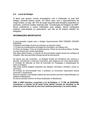 5.4 – Local de Estágio

O aluno que possuir vínculo empregatício com a Instituição na qual fará
estágio, somente poderá contar, em último caso, com o aproveitamento da
carga horária, ou seja, até 10% da carga requerida pela disciplina especifica no
semestre, conforme analise realizada pela Coordenação de Estágios da UNIP.
Dá-se preferência a outras instituições para estágio, dentre instituições
públicas, para-estatais ou particulares, que não as do próprio trabalho do
estagiário.

INFORMAÇÕES IMPORTANTES


A documentação exigida para o Estágio Supervisionado NÃO PODERÁ CONTER
RASURAS.
O Relatório de Estágio deverá ser entregue na seguinte ordem:
1º) Fichas da Coordenadoria de Estágio em Educação ( em Plástico A4).
2º) Plano de Estágio, Ficha de Credenciamento, Fichas de Ocorrência Diária, Portfólio
e outros Anexos (em versão espiralada).
Nas datas determinadas, o conjunto de documentação exigido deverá ser entregue já
completo. Não será permitida entrega parcial de documentos.

Os alunos que não cumprirem os Estágios ficarão em Pendência dos mesmos e
deverão providenciar a matrícula novamente, para realizá-los em outra oportunidade.
É condição de obtenção do título de licenciado em Pedagogia a integralização de
todos os Estágios.
Não serão aceitos estágios realizados aos sábados, domingos e feriados ( locais ou
nacionais).
Na entrega da documentação final, o professor ou funcionário responsável deverá
protocolar o recebimento.
Deve-se respeitar a formatação original dos documentos que foram disponibilizados na
plataforma Blackboard.
Os alunos deverão imprimir as fichas localizadas no Blackboard.

OBS: A UNIP Interativa, cumprindo a Lei de Estágios, n° 11.788, de 25/09/2008,
considerará o máximo de 06 (seis) horas diárias corridas de atividade ou 08
(oito) horas com intervalo de uma hora conforme preconiza a Lei acima citada.
 