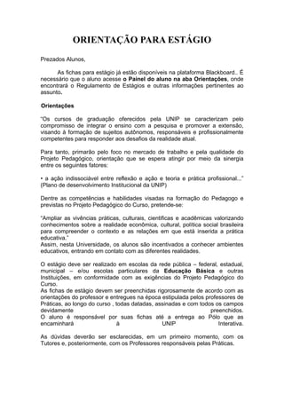 ORIENTAÇÃO PARA ESTÁGIO
Prezados Alunos,

      As fichas para estágio já estão disponíveis na plataforma Blackboard.. É
necessário que o aluno acesse o Painel do aluno na aba Orientações, onde
encontrará o Regulamento de Estágios e outras informações pertinentes ao
assunto.

Orientações

“Os cursos de graduação oferecidos pela UNIP se caracterizam pelo
compromisso de integrar o ensino com a pesquisa e promover a extensão,
visando à formação de sujeitos autônomos, responsáveis e profissionalmente
competentes para responder aos desafios da realidade atual.

Para tanto, primarão pelo foco no mercado de trabalho e pela qualidade do
Projeto Pedagógico, orientação que se espera atingir por meio da sinergia
entre os seguintes fatores:

• a ação indissociável entre reflexão e ação e teoria e prática profissional...”
(Plano de desenvolvimento Institucional da UNIP)

Dentre as competências e habilidades visadas na formação do Pedagogo e
previstas no Projeto Pedagógico do Curso, pretende-se:

“Ampliar as vivências práticas, culturais, cientificas e acadêmicas valorizando
conhecimentos sobre a realidade econômica, cultural, política social brasileira
para compreender o contexto e as relações em que está inserida a prática
educativa.”
Assim, nesta Universidade, os alunos são incentivados a conhecer ambientes
educativos, entrando em contato com as diferentes realidades.

O estágio deve ser realizado em escolas da rede pública – federal, estadual,
municipal – e/ou escolas particulares da Educação Básica e outras
Instituições, em conformidade com as exigências do Projeto Pedagógico do
Curso.
As fichas de estágio devem ser preenchidas rigorosamente de acordo com as
orientações do professor e entregues na época estipulada pelos professores de
Práticas, ao longo do curso , todas datadas, assinadas e com todos os campos
devidamente                                                      preenchidos.
O aluno é responsável por suas fichas até a entrega ao Pólo que as
encaminhará                   à                UNIP                 Interativa.

As dúvidas deverão ser esclarecidas, em um primeiro momento, com os
Tutores e, posteriormente, com os Professores responsáveis pelas Práticas.
 