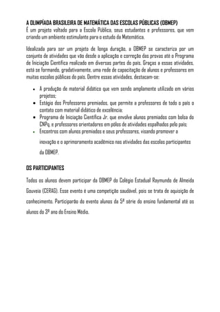 A OLIMPÍADA BRASILEIRA DE MATEMÁTICA DAS ESCOLAS PÚBLICAS (OBMEP)
É um projeto voltado para a Escola Pública, seus estudantes e professores, que vem
criando um ambiente estimulante para o estudo da Matemática.

Idealizada para ser um projeto de longa duração, a OBMEP se caracteriza por um
conjunto de atividades que vão desde a aplicação e correção das provas até o Programa
de Iniciação Científica realizado em diversas partes do país. Graças a essas atividades,
está se formando, gradativamente, uma rede de capacitação de alunos e professores em
muitas escolas públicas do país. Dentre essas atividades, destacam-se:
   • A produção de material didático que vem sendo amplamente utilizado em vários
     projetos;
   • Estágio dos Professores premiados, que permite a professores de todo o país o
     contato com material didático de excelência;
   • Programa de Iniciação Científica Jr. que envolve alunos premiados com bolsa do
     CNPq, e professores orientadores em pólos de atividades espalhados pelo país;
   • Encontros com alunos premiados e seus professores, visando promover a

       inovação e o aprimoramento acadêmico nas atividades das escolas participantes
       da OBMEP.

OS PARTICIPANTES

Todos os alunos devem participar da OBMEP do Colégio Estadual Raymundo de Almeida
Gouveia (CERAG). Esse evento é uma competição saudável, pois se trata de aquisição de
conhecimento. Participarão do evento alunos da 5ª série do ensino fundamental até os
alunos do 3º ano do Ensino Médio.
 