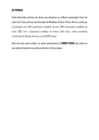 OS PRÊMIOS

Serão oferecidos prêmios aos alunos que obtiverem as melhores pontuações finais em
cada nível. Esses prêmios são chamados de Medalhas de Ouro, Prata e Bronze, sendo que
a premiação será 500 (quinhentas) medalhas de ouro, 900 (novecentas) medalhas de
prata, 1800 (mil e oitocentas) medalhas de bronze. Além disso, serão concedidos
certificados de Menção Honrosa a até 30.000 alunos.

Alem dos itens acima citados, os alunos participantes da OBMEP-CERAG irão incluir na
sua média do bimestre os pontos conforme critérios abaixo:
 