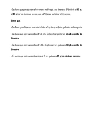 -Os alunos que participarem efetivamente na 1ªetapa, terá direito na 3ª Unidade a 0,5 pt.
e 0,5 pt para o aluno que passar para a 2ª Etapa e participar efetivamente.

Sendo que:

-Os alunos que obtiverem uma nota inferior a 5 pts(acertos) não ganharão nenhum ponto

-Os alunos que obtiverem nota entre 5 e 10 pts(acertos) ganharam 0,5 pt na média do
bimestre

-Os alunos que obtiverem nota entre 10 e 15 pts(acertos) ganharam 1,0 pt na média do
bimestre

- Os alunos que obtiverem nota acima de 15 pts ganharam 1,5 pt na média do bimestre
 