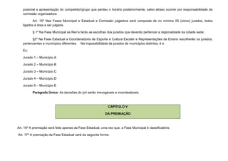 possível a apresentação do competidor/grupo que perdeu o horário posteriormente, salvo atraso ocorrer por responsabilidade da
   comissão organizadora.

          Art. 15º Nas Fases Municipal e Estadual a Comissão julgadora será composta de no mínimo 05 (cinco) jurados, todos
   ligados à área a ser julgada.

          § 1º Na Fase Municipal as Ren’s farão as escolhas dos jurados que deverão pertencer a regionalidade da cidade sede;

         §2º Na Fase Estadual a Coordenadoria de Esporte e Cultura Escolar e Representações de Ensino escolherão os jurados,
   pertencentes a municípios diferentes. Na impossibilidade de jurados de municípios distintos, é a

   Ex:

   Jurado 1 – Município A

   Jurado 2 – Município B

   Jurado 3 – Município C

   Jurado 4 – Município D

   Jurado 5 – Município E

          Parágrafo Único: As decisões do júri serão irrevogáveis e incontestáveis.



                                                              CAPITULO V

                                                            DA PREMIAÇÃO



Art. 16º A premiação será feita apenas da Fase Estadual, uma vez que, a Fase Municipal é classificatória.

Art. 17º A premiação da Fase Estadual será da seguinte forma:
 