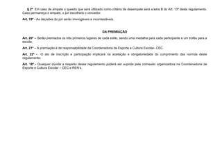 § 2º Em caso de empate o quesito que será utilizado como critério de desempate será a letra B do Art. 13º deste regulamento.
Caso permaneça o empate, o júri escolherá o vencedor.
Art. 19º - As decisões do júri serão irrevogáveis e incontestáveis.


                                                          DA PREMIAÇÃO
Art. 20º – Serão premiados os três primeiros lugares de cada estilo, sendo uma medalha para cada participante e um troféu para a
escola;
Art. 21º – A premiação é de responsabilidade da Coordenadoria de Esporte e Cultura Escolar- CEC.
Art. 22º - O ato de inscrição e participação implicará na aceitação e obrigatoriedade do cumprimento das normas deste
regulamento;
Art. 18º - Qualquer dúvida a respeito desse regulamento poderá ser suprida pela comissão organizadora na Coordenadoria de
Esporte e Cultura Escolar – CEC e REN’s.
 