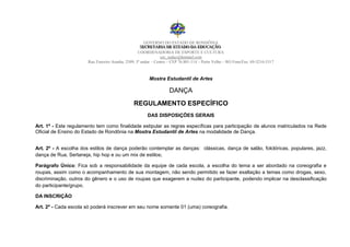 GOVERNO DO ESTADO DE RONDÔNIA
                                                    SECRETARIIA DE ESTADO DA EDUCAÇÃO
                                                     SECRETAR A DE ESTADO DA EDUCAÇÃO
                                                   COORDENADORIA DE ESPORTE E CULTURA
                                                                cec_seduc@hotmail.com
                       Rua Tenreiro Aranha, 2509, 3º andar – Centro – CEP 76.801-114 – Porto Velho – RO Fone/Fax: 69-3216-5317



                                                        Mostra Estudantil de Artes

                                                                    DANÇA
                                                REGULAMENTO ESPECÍFICO
                                                       DAS DISPOSIÇÕES GERAIS

Art. 1º - Este regulamento tem como finalidade estipular as regras específicas para participação de alunos matriculados na Rede
Oficial de Ensino do Estado de Rondônia na Mostra Estudantil de Artes na modalidade de Dança.


Art. 2º - A escolha dos estilos de dança poderão contemplar as danças: clássicas, dança de salão, folclóricas, populares, jazz,
dança de Rua, Sertaneja, hip hop e ou um mix de estilos;

Parágrafo Único: Fica sob a responsabilidade da equipe de cada escola, a escolha do tema a ser abordado na coreografia e
roupas, assim como o acompanhamento de sua montagem, não sendo permitido se fazer exaltação a temas como drogas, sexo,
discriminação, outros do gênero e o uso de roupas que exagerem a nudez do participante, podendo implicar na desclassificação
do participante/grupo.

DA INSCRIÇÃO

Art. 2º - Cada escola só poderá inscrever em seu nome somente 01 (uma) coreografia.
 